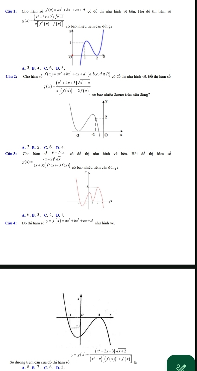 Cho hàm số f(x)=ax^3+bx^2+cx+d có đồ thị như hình vẽ bên. Hỏi đồ thị hàm số
g(x)= ((x^2-3x+2)sqrt(x-1))/x[f^2(x)-f(x)]  có bao nhiêu tiệm cận đứng?
A. 3. B. 4. C. 6. D. 5.
Câu 2: Cho hàm số f(x)=ax^3+bx^2+cx+d(a,b,c,d∈ R) có đồ thị như hình vẽ. Đồ thị hàm số
g(x)=frac (x^2+4x+3)sqrt(x^2+x)x[(f(x))^2-2f(x)] có bao nhiêu đường tiệm cận đứng?
A. 3. B. 2. C. 6. D. 4 .
Câu 3: Cho hàm số y=f(x) có đồ thi như hình vẽ bên. Hỏi đồ thi hàm số
g(x)=frac (x-2)^2sqrt(x)(x+3)(f^2(x)-3f(x)) có bao nhiêu tiệm cận đứng?
A. 6. B. 3. C. 2. D. 1.
Câu 4: Đồ thị hàm số y=f(x)=ax^3+bx^2+cx+d như hình vẽ.
Số đường tiệm cận của đồ thị hàm số y=g(x)=frac (x^2-2x-3)sqrt(x+2)(x^2-x)[(f(x))^2+f(x)] là
A. 8. B. 7 . C. 6 . D. 5 . 21