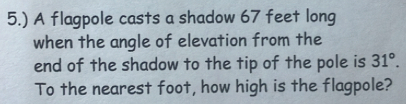 5.) A flagpole casts a shadow 67 feet long 
when the angle of elevation from the 
end of the shadow to the tip of the pole is 31°. 
To the nearest foot, how high is the flagpole?