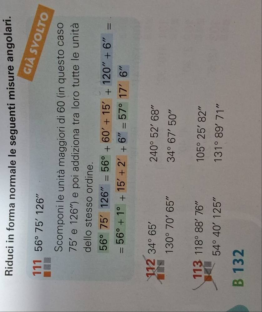 Riduci in forma normale le seguenti misure angolari. 
già svolto 
111 56°75'126''
Scomponi le unità maggiori di 60 (in questo caso
75' e 126'') e poi addiziona tra loro tutte le unità 
dello stesso ordine.
56°75'126''=56°+60'+15'+120''+6''=
=56°+1°+15'+2'+6''=57°17'6''
112 34°65'
240°52'68''
130°70'65''
34°67'50''
113 118°88'76''
105°25'82''
54°40'125''
131°89'71''
B 132