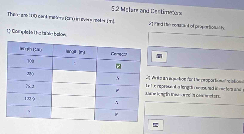 5. 2 Meters and Centimeters
There are 100 centimeters (cm) in every meter (m). 2) Find the constant of proportionality. 
1) Complete the table below. 
ite an equation for the proportional relations 
represent a length measured in meters and 
length measured in centimeters.