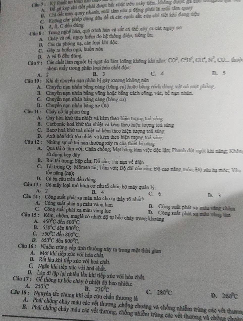 Kỹ thuật an toàn kh t
A.  Đô gá kẹp chi tiết phái được bắt chặt trên máy tiện, không được ga đao bon g a g
B. Chi tiết máy quay nhanh, mũi tâm của ụ động phái là môi tâm quay
C. Không cho phép dùng đĩa đề rà các cạnh sắc của chi tiết khi đang tiêm
D. A, B, C đều đúng
Cầu 8 :  Trong nghề hàn, quá trình hàn và cất có thể xây ra các nguy cơ
A. Cháy và nổ, nguy hiểm do hệ thống điện, tiếng ôn.
B. Các tia phóng xạ, các loại khí độc.
C. Gây ra buồn ngủ, buồn nôn
D. A và B đều đúng.
Câu 9 : Các chất làm người bị ngạt do làm loãng không khí như: CO^2,C^3H^5,CH^4,N^2, CO... thuộc
nhóm mẫy trong phân loại hóa chất độc:
A. 2 B. 3 C. 4 D. 5
Câu 10 : Khi di chuyển nạn nhân bị gãy xương không nên
A. Chuyền nạn nhân bằng cáng (băng ca) hoặc băng cách dùng vật có mặt phíng
B. Chuyển nạn nhân bằng võng hoặc bằng cách công, vác, bể nạn nhân.
C. Chuyên nạn nhân băng cáng (băng ca).
D. Chuyển nạn nhân bằng xe Ôtô
Câu 11 : Chây nổ là phân ứng
A. Oxy hóa khử tòa nhiệt và kèm theo hiện tượng toả sáng
B. Cacboníc hoá khử tỏa nhiệt và kèm theo hiện tượng toả sáng
C. Bazơ hoá khử toả nhiệt và kèm theo hiện tượng toả sáng
D. Axít hóa khử tỏa nhiệt và kèm theo hiện tượng toả sáng
Câu 12 : Những sự cố tai nạn thường xây ra của thiết bị nâng
A.  Quá tải ở tầm với; Chân chống; Mặt bằng làm việc độc lập; Phanh đột ngột khi năng; Không
sử dụng kẹp dây
B. Rơi tải trọng; Sập cầu; Đố cầu; Tai nạn về điện
C. Tải trọng Q; Mômen tải; Tầm với; Độ dài của cần; Độ cao năng móc; Độ sâu hạ mốc; Văn
tốc nâng (hạ);
D. Cả ba câu trên đều đúng
Câu 13 : Có mấy loại mô hình cơ cấu tổ chức bộ máy quản lý:
A. 2 B. 4 C. 6
D. 3
Câu 14 : Công suất phát xạ màu nào cho ta thấy rõ nhất?
A. Công suất phát xạ màu vàng lam B. Công suất phát xạ màa vùng chim
C. Công suất phát xạ màu vàng lục D. Công suất phát xạ mâu vùng tim
Câu 15 : Kếm, nhôm, magiê có nhiệt độ tự bốc cháy trong khoảng
A. 450°C * đến 800^0C.
B. 550°C đến 800°C.
C. 550°C đến 800^9C.
D. 650°C đến 800^0C.
Câu 16 : Nhiễm trùng cấp tính thường xây ra trong một thời gian
A. Mới khi tiếp xúc với hóa chất.
B. Rất lâu khi tiếp xúc với hoá chất.
C. Ngắn khi tiếp xúc với hoá chất.
D. Lặp đi lặp lại nhiều lần khi tiếp xúc với hóa chất.
Câu 17 : Gỗ thông tự bốc cháy ở nhiệt độ bao nhiêu:
A. 250°C
B. 230°C C. 280°C D. 260°C
Câu 18 : Nguyên tắc chung khi cấp cứu chấn thương là
A. Phải chống chảy máu các vết thương ,chống choáng và chống nhiễm trùng các vết thươn
B. Phải chống chảy máu các vết thương, chống nhiễm trùng các vềt thương và chống choán