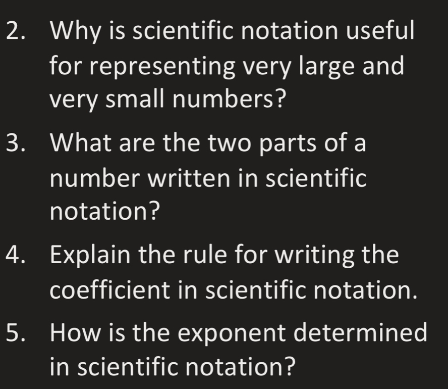 Why is scientific notation useful 
for representing very large and 
very small numbers? 
3. What are the two parts of a 
number written in scientific 
notation? 
4. Explain the rule for writing the 
coefficient in scientific notation. 
5. How is the exponent determined 
in scientific notation?