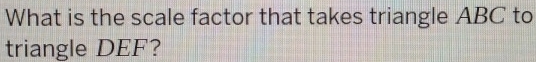 What is the scale factor that takes triangle ABC to 
triangle DEF?