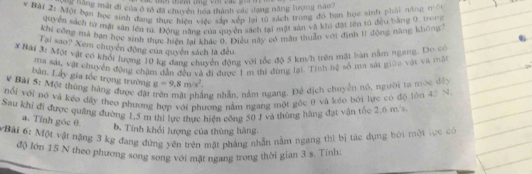 tời điêm tng với các gia n
Một *ng mất đi của ở tổ đã chuyển hóa thành các dang năng lượng nào7
v Bài 2: Một bạn học sinh đang thực hiện việc sắp xếp lại tủ sách trong đó bạn học sinh phải năng mộu
quyển sách từ mặt sản lên tú. Động năng của quyền sách tại mặt sản và khi đặt lên tử đều bằng 0, trong
khi công mả bạn học sinh thực hiện lại khác 0, Điều này có mâu thuẫn với định lĩ động năng không?
Tại sao? Xem chuyển động của quyền sách là đều.
# Bài 3: Một vật có khối lượng 10 kg đang chuyển động với tốc độ 5 km/h trên mặt bàn nằm ngang. Do có
ma sát, vật chuyển động chậm dẫn đều và đi được 1 m thì đừng lại. Tính hệ số ma sát giữa vật và mặt
bàn. Lấy gia tốc trọng trường g=9.8m/s^2.
# Bài 5: Một thùng hàng được đật ng nhẫn, nằm ngang. Để dịch chuyển nó, người ta móc đây
nổi với nó và kéo dây theo phương hợp với phương nằm ngang một góc θ và kéo bởi lực có độ lớn 45 N
Sau khí đi được quãng đường 1,5 m thì lực thực hiện công 50 J và thùng hàng đạt vận tốc 2.6 m/s.
a. Tỉnh góc θ.
b. Tính khổi lượng của thùng hàng.
VBài 6: Một vật nặng 3 kg đang đứng yên trên mặt phẳng nhẫn nằm ngang thì bị tác dụng bởi một lực có
độ lớn 15 N theo phương song song với mặt ngang trong thời gian 3 s. Tinh: