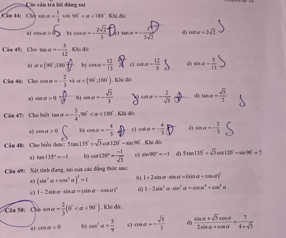 Các câu trã lời đúng sai
Câu 44: Cho sin alpha = 1/3  với 90° <180°. Khi đó:
a) cosa>6 b) cos alpha =- 2sqrt(2)/3  c) tanα=-2 d) cot alpha =2sqrt(2)
Câu 45: Cho tan alpha =- 5/12 . Khi đó:
a) alpha ∈ (90°;180° b) cos alpha = 12/13  c) cot alpha = 12/5  d) sin alpha = 5/13 
Câu 46: Cho cos alpha =- 2/3  và alpha ∈ (90°;180°). Khi đó:
a) sin alpha >0 b) sin alpha =- sqrt(5)/3  c cot alpha =- 2/sqrt(5)  d) tan alpha = sqrt(5)/2 
Câu 47: Cho biết tan alpha =- 3/4 ,90° <180°. Khi đó:
a) cos alpha >0 b) cos alpha =- 4/5  c) cot alpha =- 4/3  d) sin alpha =- 3/5 
Câu 48: Cho biểu thức: 5tan 135°+sqrt(3)cot 120°-sin 90°. Khi đó:
a) tan 135°=-1 b) cot 120°= (-1)/sqrt(3)  c) sin 90°=-1 d) 5tan 135°+sqrt(3)cot 120°-sin 90°=7
Câu 49: Xét tính đúng, sai của các đẳng thức sau:
a) (sin^2alpha +cos^2alpha )^2=1 b) 1+2sin alpha · sin alpha =(sin alpha +cos alpha )^2
c) 1-2sin alpha · sin alpha =(sin alpha -cos alpha )^2 d) 1-2sin^2alpha · sin^2alpha =sin alpha^4+cos^4alpha .
Câu 50: Cho sin alpha = 2/3 (0° <90°). Khi đó:
a) cos alpha <0</tex> b) cos^2alpha = 5/9  c) cos alpha =- sqrt(5)/3  d)  (sin alpha +sqrt(5)cos alpha )/2sin alpha +cos alpha  = 7/4+sqrt(5) 