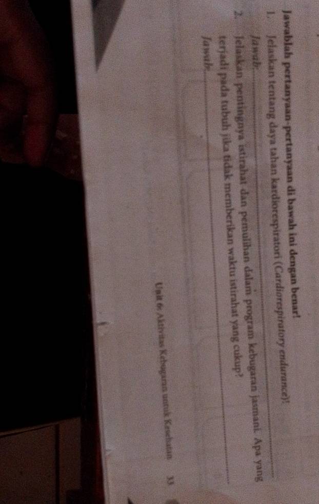 Jawablah pertanyaan-pertanyaan di bawah ini dengan benar! 
1. Jelaskan tentang daya tahan kardiorespiratori (Cardiorespiratory endurance)! 
Jawab: 
_ 
2. Jelaskan pentingnya istirahat dan pemulihan dalam program kebugaran jasmani. Apa yang 
terjadi pada tubuh jika tidak memberikan waktu istirahat yang cukup?_ 
Jawab 
_ 
Unit 6: Aktivitas Kebugaran untuk Kesehatan 33
