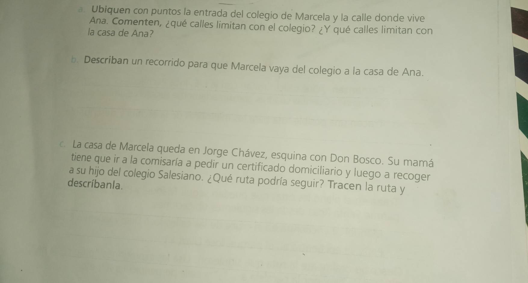 Ubiquen con puntos la entrada del colegio de Marcela y la calle donde vive 
Ana. Comenten, ¿qué calles limitan con el colegio? ¿Y qué calles limitan con 
la casa de Ana? 
b. Describan un recorrido para que Marcela vaya del colegio a la casa de Ana. 
c. La casa de Marcela queda en Jorge Chávez, esquina con Don Bosco. Su mamá 
tiene que ir a la comisaría a pedir un certificado domiciliario y luego a recoger 
a su hijo del colegio Salesiano. ¿Qué ruta podría seguir? Tracen la ruta y 
descríbanla.