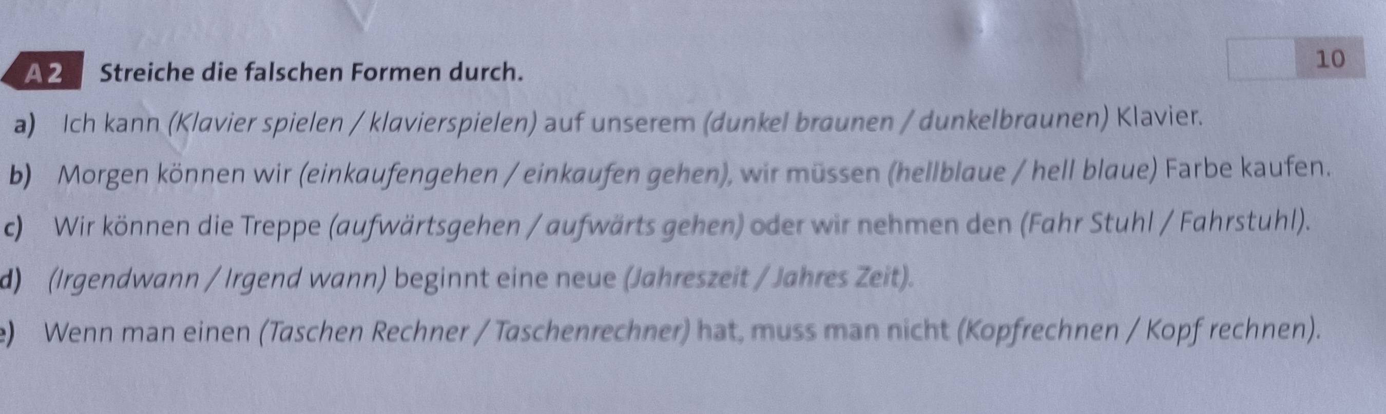 A2 Streiche die falschen Formen durch. 
10 
a) Ich kann (Klavier spielen / klavierspielen) auf unserem (dunkel braunen / dunkelbraunen) Klavier. 
b) Morgen können wir (einkaufengehen / einkaufen gehen), wir müssen (hellblaue / hell blaue) Farbe kaufen. 
c) Wir können die Treppe (aufwärtsgehen / aufwärts gehen) oder wir nehmen den (Fahr Stuhl / Fahrstuhl). 
d) (Irgendwann / Irgend wann) beginnt eine neue (Jahreszeit / Jahres Zeit). 
e) Wenn man einen (Taschen Rechner / Taschenrechner) hat, muss man nicht (Kopfrechnen / Kopf rechnen).