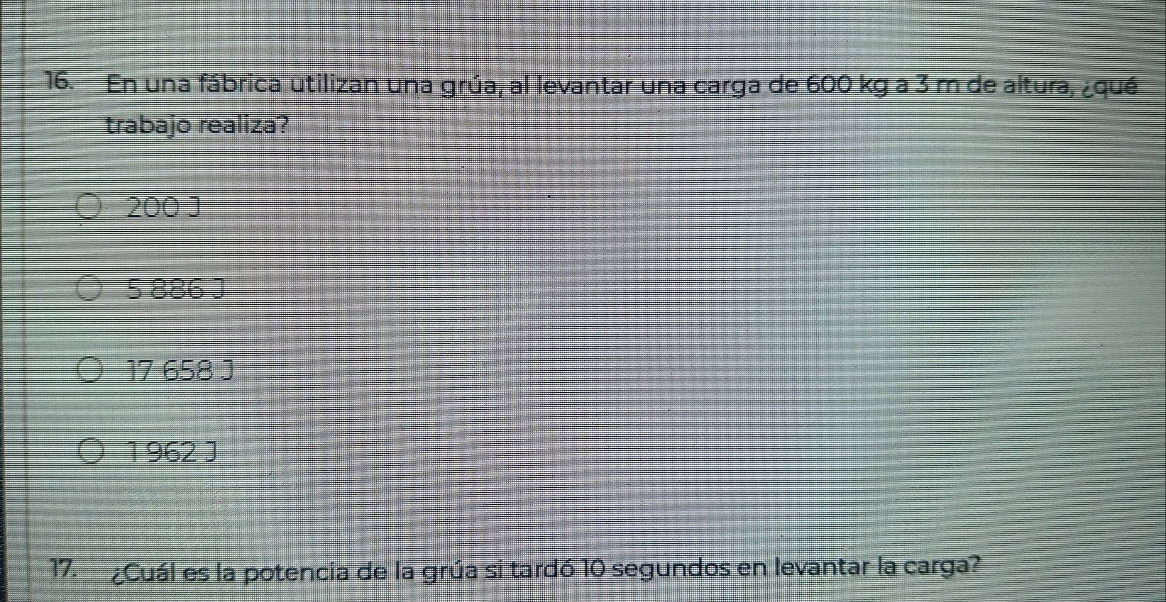 En una fábrica utilizan una grúa, al levantar una carga de 600 kg a 3 m de altura, ¿qué
trabajo realiza?
200 J
5 886 J
17 658 J
1 962 J
17. ¿Cuál es la potencia de la grúa si tardó 10 segundos en levantar la carga?