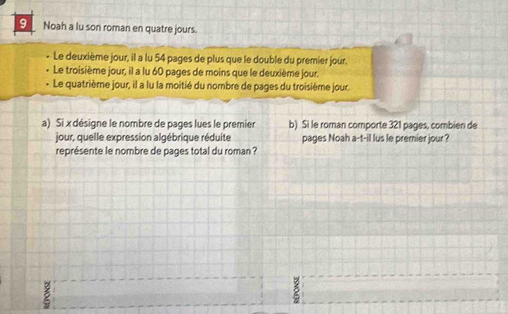 Noah a lu son roman en quatre jours. 
Le deuxième jour, il a lu 54 pages de plus que le double du premier jour. 
Le troisième jour, il a lu 60 pages de moins que le deuxième jour. 
Le quatrième jour, il a lu la moitié du nombre de pages du troisième jour. 
a) Si x désigne le nombre de pages lues le premier b) Si le roman comporte 321 pages, combien de 
jour, quelle expression algébrique réduite pages Noah a-t-il lus le premier jour? 
représente le nombre de pages total du roman ?