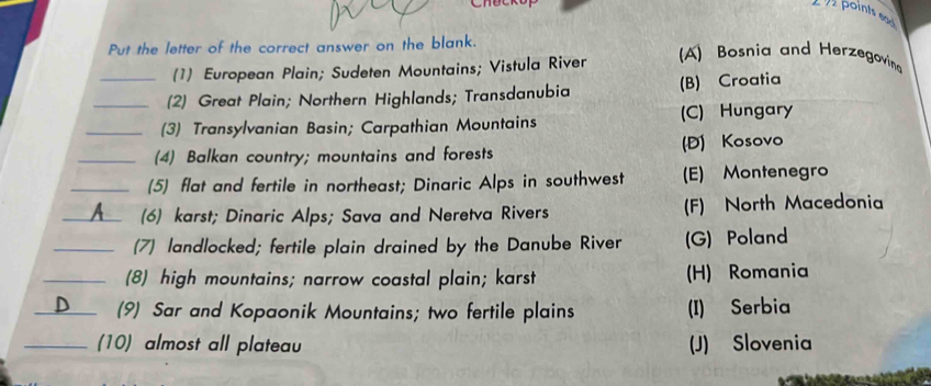 points ead 
Put the letter of the correct answer on the blank.
(1) European Plain; Sudeten Mountains; Vistula River
A) Bosnia and Herzegovin
(2) Great Plain; Northern Highlands; Transdanubia (B) Croatia
(3) Transylvanian Basin; Carpathian Mountains (C) Hungary
(4) Balkan country; mountains and forests (D) Kosovo
(5) flat and fertile in northeast; Dinaric Alps in southwest (E) Montenegro
A (6) karst; Dinaric Alps; Sava and Neretva Rivers (F) North Macedonia
(7) landlocked; fertile plain drained by the Danube River (G) Poland
(8) high mountains; narrow coastal plain; karst (H) Romania
_
(9) Sar and Kopaonik Mountains; two fertile plains (I) Serbia
_(10) almost all plateau (J) Slovenia