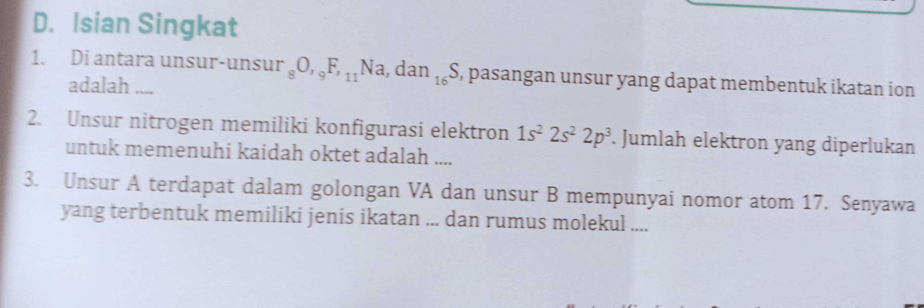 Isian Singkat 
1. Di antara unsur-unsur _8O, _9F, _11Na, dan_16S , pasangan unsur yang dapat membentuk ikatan ion 
adalah .... 
2. Unsur nitrogen memiliki konfigurasi elektron 1s^22s^22p^3. Jumlah elektron yang diperlukan 
untuk memenuhi kaidah oktet adalah .... 
3. Unsur A terdapat dalam golongan VA dan unsur B mempunyai nomor atom 17. Senyawa 
yang terbentuk memiliki jenis ikatan ... dan rumus molekul ....