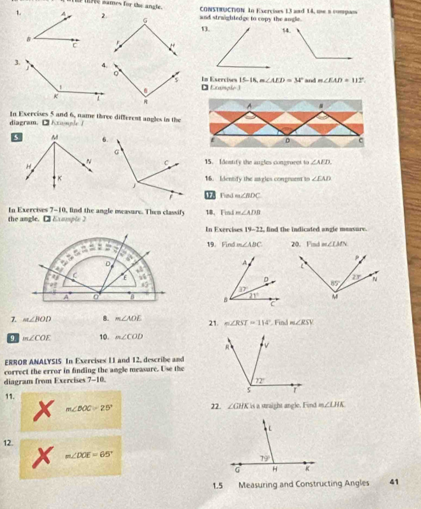 The three names for the angle. CONSTRUCTION In Exercises 13 and 14, use a compans
1.and straightedge to copy the angle.
13.
 
In Exervises 15-18, m∠ AED=34° and m∠ EAD=112°.
D Example )
^
In Exercises 5 and 6, name three different angles in the
diagram. □ Example I
E c
15. Identify the angles congroent to ∠ AED.
16. Identify the angles congruent to ∠ EAD
17 Find m∠ BDC
In Exercises 7-10, find the angle measure. Then classify 18、Find m∠ ADB
the angle. □Example 2
In Exercises 19-22 , find the indicated angle measure.
19. Find m∠ ABC 20. Find m∠ LMN

7. m∠ BOD 8. m∠ AOE 21. m∠ RST=114° Find m∠ RSY
9 m∠ COE 10. m∠ COD
ERROR ANALYSIS In Exercises 11 and 12, describe and
correct the error in finding the angle measure. Use the
diagram from Exercises 7-10. 
11. m∠ LHK
22. ∠ GHK
m∠ BOC=25° is a straight angle. Find
12.
m∠ DOE=65°
1.5 Measuring and Constructing Angles 41