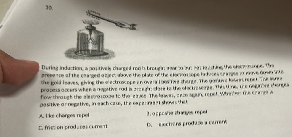 During induction, a positively charged rod is brought near to but not touching the electroscope. The
presence of the charged object above the plate of the electroscope induces charges to move down into
the gold leaves, giving the electroscope an overall positive charge. The positive leaves repel. The same
process occurs when a negative rod is brought close to the electroscope. This time, the negative charges
flow through the electroscope to the leaves. The leaves, once again, repel. Whether the charge is
positive or negative, in each case, the experiment shows that
A. like charges repel B. opposite charges repel
C. friction produces current D. electrons produce a current