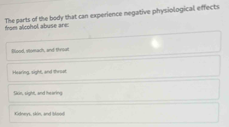 The parts of the body that can experience negative physiological effects
from alcohol abuse are:
Blood, stomach, and throat
Hearing, sight, and throat
Skin, sight, and hearing
Kidneys, skin, and blood