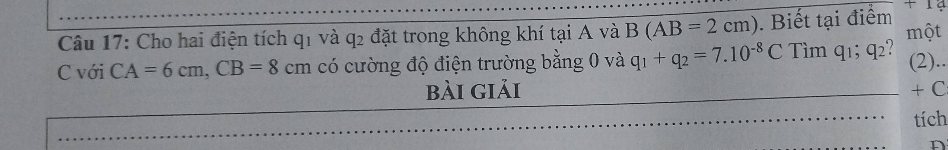 a 
Câu 17: Cho hai điện tích q_1 và q2 đặt trong không khí tại A và B(AB=2cm). Biết tại điểm một 
C với CA=6cm, CB=8cm có cường độ điện trường bằng 0 và q_1+q_2=7.10^(-8)C Tìm q1; q2? 
(2).. 
bài giải + C 
tích 
D