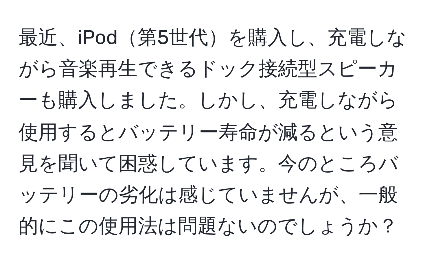 最近、iPod第5世代を購入し、充電しながら音楽再生できるドック接続型スピーカーも購入しました。しかし、充電しながら使用するとバッテリー寿命が減るという意見を聞いて困惑しています。今のところバッテリーの劣化は感じていませんが、一般的にこの使用法は問題ないのでしょうか？