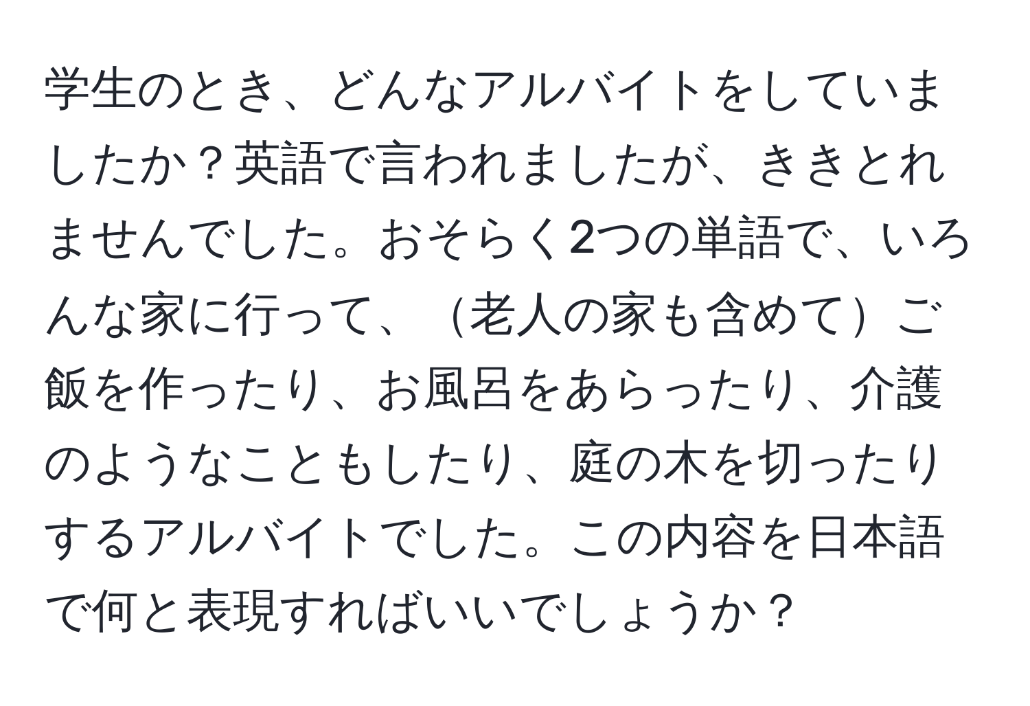 学生のとき、どんなアルバイトをしていましたか？英語で言われましたが、ききとれませんでした。おそらく2つの単語で、いろんな家に行って、老人の家も含めてご飯を作ったり、お風呂をあらったり、介護のようなこともしたり、庭の木を切ったりするアルバイトでした。この内容を日本語で何と表現すればいいでしょうか？