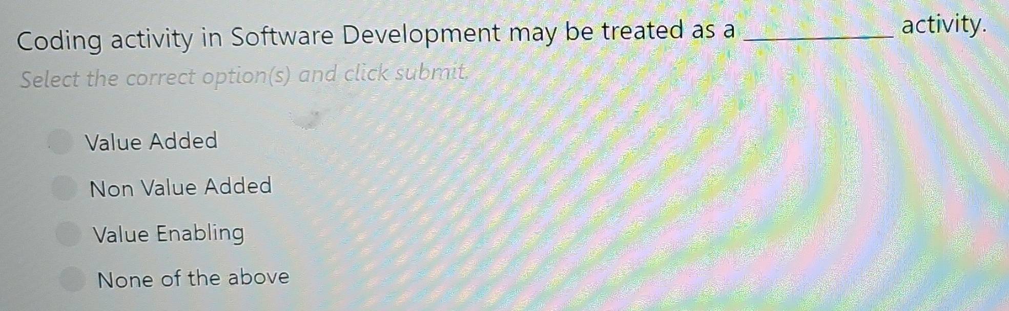 Coding activity in Software Development may be treated as a_
activity.
Select the correct option(s) and click submit.
Value Added
Non Value Added
Value Enabling
None of the above