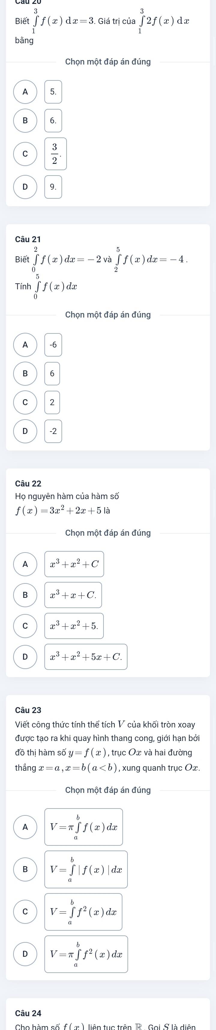 Biết ∈tlimits _1^(3f(x)dx=3. Giá trị của ∈tlimits _1^32f(x)dx
bằng
Chọn một đáp án đúng
A 5.
B
C frac 3)2
D
Câu 21
Biết ∈tlimits _0^(2f(x)dx=-2va∈tlimits _2^5f(x)dx=-4
Tính ∈tlimits _0^5f(x)dx
Chọn một đáp án đúng
A -6
B 6
C 2
-2
Câu 22
Họ nguyên hàm của hàm số
f(x)=3x^2)+2x+5la
A x^3+x^2+C
B x^3+x+C.
C x^3+x^2+5
x^3+x^2+5x+C. 
Câu 23
Viết công thức tính thể tích V của khối tròn xoay
được tạo ra khi quay hình thang cong, giới hạn bởi
đồ thị hàm số y=f(x) , trục Ox và hai đường
thắn x=a, x=b(a , xung quanh trục Ox.
Chọn một đáp án đúng
A V=π ∈tlimits _a^(bf(x)dx
B V=∈tlimits _a^b|f(x)| dx
C V=∈tlimits _a^bf^2)(x)dx
D V=π ∈tlimits _a^(bf^2)(x)dx
Câu 24