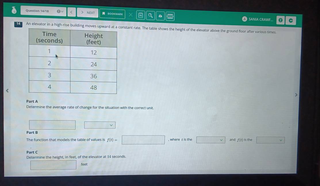 Question 14/18 < NEXT BOOKMARK SANIA CRAWF... C 
14 An elevator in a high-rise buildinstant rate. The table shows the height of the elevator above the ground floor after various times. 
Part A 
Determine the average rate of change for the situation with the correct unit. 
□ 
Part B 
The function that models the table of values is  f(t)= :□ , where t is the □ vee  and f(t) is the □ 
Part C 
Determine the height, in feet, of the elevator at 14 seconds.
□ feet