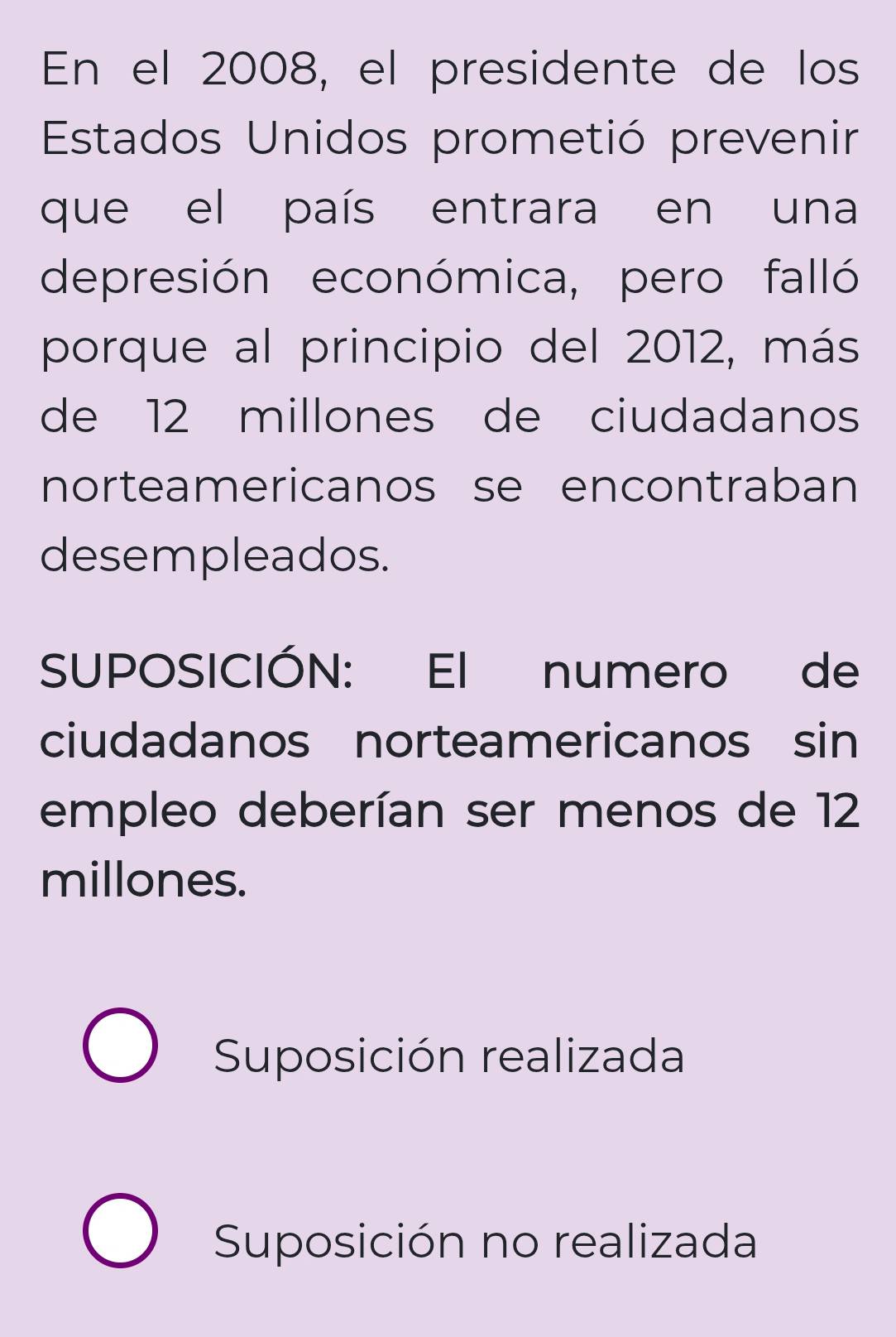 En el 2008, el presidente de los
Estados Unidos prometió prevenir
que el país entrara en una
depresión económica, pero falló
porque al principio del 2012, más
de 12 millones de ciudadanos
norteamericanos se encontraban
desempleados.
SUPOSICIÓN: El numero de
ciudadanos norteamericanos sin
empleo deberían ser menos de 12
millones.
Suposición realizada
Suposición no realizada