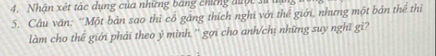 Nhân xét tác dụng của những bang chứng được sử u 
5. Câu văn: ''Một bản sao thì cổ găng thích nghi với thể giới, nhưng một bản thể thì 
làm cho thế giới phải theo ý mình '' gợi cho anh/chị những suy nghĩ gì