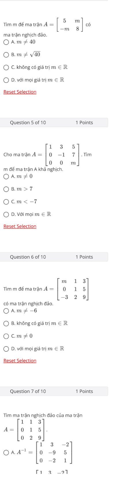 Tìm m để ma trận A=beginbmatrix 5&m -m&8endbmatrix có
ma trận nghịch đảo.
A. m!= 40
B. m!= sqrt(40)
C. không có giá trị m∈ R
D. với mọi giá trị m∈ R
Reset Selection
Question 5 of 10 1 Points
Cho ma trận A=beginbmatrix 1&3&5 0&-1&7 0&0&mendbmatrix. . Tìm
m để ma trận A khả nghịch.
A. m!= 0
B. m>7
C. m
D. Với mọin n∈ R
Reset Selection
Question 6 of 10 1 Points
Tìm m để ma trận A=beginbmatrix m&1&3 0&1&5 -3&2&9endbmatrix
có ma trận nghịch đảo.
A.m!= -6
B. không có giá trị m∈ R
C m!= 0
D. với mọi giá trị m ∈ R
Reset Selection
Question 7 of 10 1 Points
Tìm ma trận nghịch đảo của ma trận
A=beginbmatrix 1&1&3 0&1&5 0&2&9endbmatrix.
OA.A^(-1)=beginbmatrix 1&3&-2 0&-9&5 0&-2&1endbmatrix
[13-2]