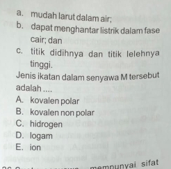 a. mudah larut dalam air;
b. dapat menghantar listrik dalam fase
cair; dan
c. titik didihnya dan titik lelehnya
tinggi.
Jenis ikatan dalam senyawa M tersebut
adalah ....
A. kovalen polar
B. kovalen non polar
C. hidrogen
D. logam
E. ion
mnunvai sifat