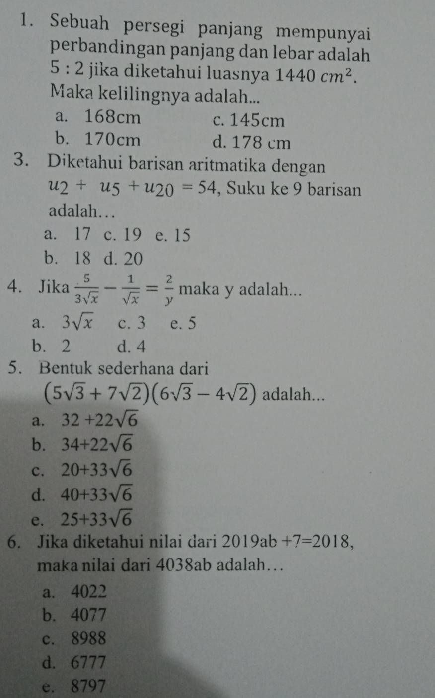 Sebuah persegi panjang mempunyai
perbandingan panjang dan lebar adalah
5:2 jika diketahui luasnya 1440cm^2. 
Maka kelilingnya adalah...
a. 168cm c. 145cm
b. 170cm d. 178 cm
3. Diketahui barisan aritmatika dengan
u_2+u_5+u_20=54 , Suku ke 9 barisan
adalah…
a. 17 c. 19 e. 15
b. 18 d. 20
4. Jika  5/3sqrt(x) - 1/sqrt(x) = 2/y  maka y adalah...
a. 3sqrt(x) c. 3 e. 5
b. 2 d. 4
5. Bentuk sederhana dari
(5sqrt(3)+7sqrt(2))(6sqrt(3)-4sqrt(2)) adalah...
a. 32+22sqrt(6)
b. 34+22sqrt(6)
c. 20+33sqrt(6)
d. 40+33sqrt(6)
e. 25+33sqrt(6)
6. Jika diketahui nilai dari 2019ab+7=2018, 
maka nilai dari 4038ab adalah…
a. 4022
b. 4077
c. 8988
d. 6777
e. 8797