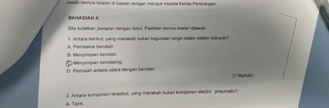 Jawab semua soalan di bawah dengan merujuk kepada Kertas Penerangan :
BAHAGIAN A
Sila bulatkan jawapan dengan betul. Pastikan semua soalan dijawab.
1. Antara berikut, yang manakah bukan kegunaan tangki dalam sistem hidraulik?
A. Pembekal bendalir.
B. Menyimpan bendalir.
Menyimpan bendasing.
D. Pemisah antara udara dengan bendalir.
(1 Markah)
2. Antara komponen tersebut, yang manakah bukan komponen electro pneumatic?
A. Tank.