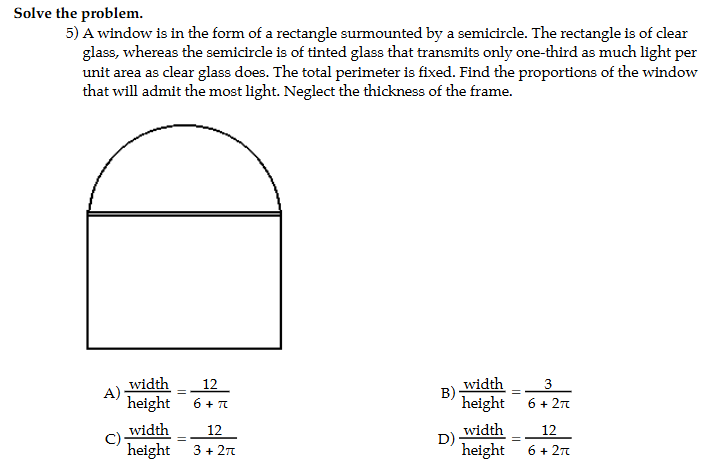 Solve the problem.
5) A window is in the form of a rectangle surmounted by a semicircle. The rectangle is of clear
glass, whereas the semicircle is of tinted glass that transmits only one-third as much light per
unit area as clear glass does. The total perimeter is fixed. Find the proportions of the window
that will admit the most light. Neglect the thickness of the frame.
A)  width/height = 12/6+π    width/height = 3/6+2π  
B)
C)  width/height = 12/3+2π    width/height = 12/6+2π  
D)