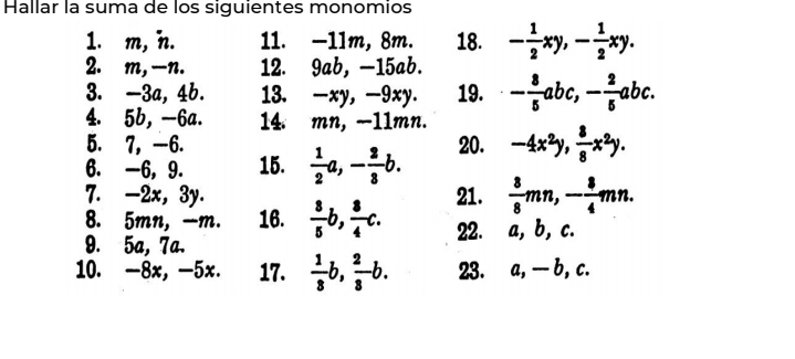 Hallar la suma de los siguientes monomios 
1. m, n. 11. -11m, 8m. 18. - 1/2 xy, - 1/2 xy. 
2. m, -n. 12. 9ab, -15ab. 
3. -3a, 4b. 13. -xy, -9xy. 19. - 8/5 abc, - 2/5 abc. 
4. 5b, -6a. 14. mn, −11mn. 
5. 7, -6. 20. 
6. -6, 9. 15.  1/2 a, - 2/3 b. -4x^2y,  8/8 x^2y. 
7. -2x, 3y.  8/5 b,  8/4 c. 
21.  3/8 mn, - 3/4 mn. 
8. 5mn, -m. 16. 
9. 5a, 7ª. 22. a, b, c. 
10. -8x, -5x. 17.  1/3 b,  2/3 b. 23. a, — b, c.