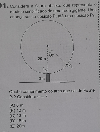 1 × Considere a figura abaixo, que representa o
modelo simplificado de uma roda gigante. Uma
criança sai da posição P_0 até uma posição P_1.
Qual o comprimento do arco que sai de P_0 até
P_1 ? Considere π =3
(A) 6m
(B) 10 m
(C) 13 m
(D) 18 m
(E) 20m