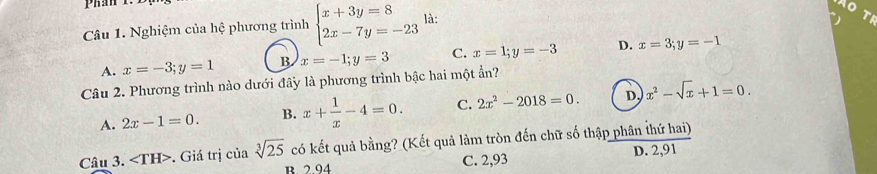 Phán t.
Câu 1. Nghiệm của hệ phương trình beginarrayl x+3y=8 2x-7y=-23endarray. là:
TF
A. x=-3; y=1 B x=-1;y=3 C. x=1; y=-3 D. x=3;y=-1
Câu 2. Phương trình nào dưới đây là phương trình bậc hai một ần?
A. 2x-1=0. B. x+ 1/x -4=0. C. 2x^2-2018=0. D. x^2-sqrt(x)+1=0. 
Câu 3. ∠ TH> . Giá trị của sqrt[3](25) có kết quả bằng? (Kết quả làm tròn đến chữ số thập phân thứ hai)
B. 2.94 C. 2,93 D. 2,91