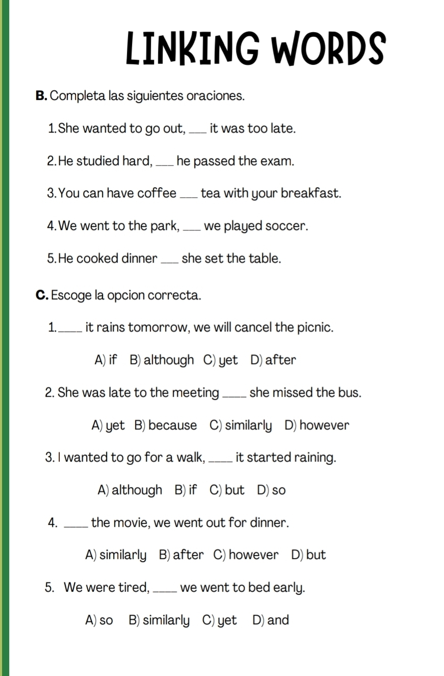 LINKING WORDS
B. Completa las siguientes oraciones.
1. She wanted to go out, _it was too late.
2.He studied hard,_ he passed the exam.
3. You can have coffee _tea with your breakfast.
4. We went to the park, _we played soccer.
5.He cooked dinner _she set the table.
C. Escoge la opcion correcta.
1._ it rains tomorrow, we will cancel the picnic.
A) if B) although C) yet D) after
2. She was late to the meeting_ she missed the bus.
A) yet B) because C) similarly D) however
3. I wanted to go for a walk,_ it started raining.
A) although B) if C) but D) so
4. _the movie, we went out for dinner.
A) similarly B) after C) however D) but
5. We were tired, _we went to bed early.
A) so B) similarly C) yet D) and