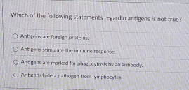 Which of the following statements regardin antigens is not true?
Antigens are foreign proteins.
Antigens stimulate the immure resporse.
Antigens are marked for phagocytosis by an antibody.
Antigens hide a pathogen from lymphocytes.