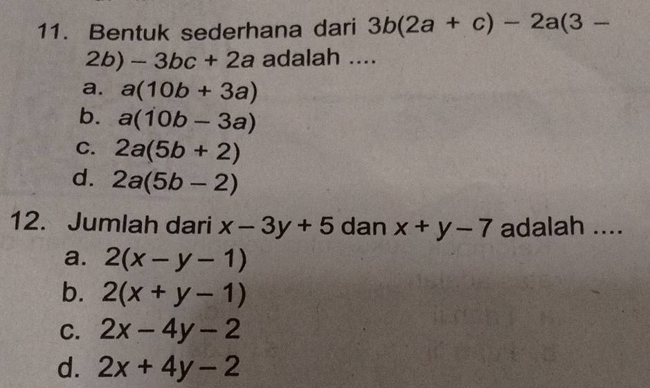 Bentuk sederhana dari 3b(2a+c)-2a(3-
2b)-3bc+2a adalah ....
a. a(10b+3a)
b. a(10b-3a)
C. 2a(5b+2)
d. 2a(5b-2)
12. Jumlah dari x-3y+5 dan x+y-7 adalah ....
a. 2(x-y-1)
b. 2(x+y-1)
C. 2x-4y-2
d. 2x+4y-2