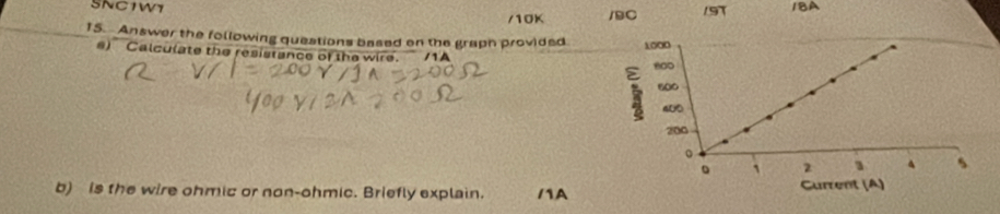 SNC1W1 /BC 191 1BA 
/10K 
15. Answer the following questions based on the graph provided 
e) Calculate the resistance of the wire. 
b) is the wire ohmic or non-ohmic. Briefly explain. /1A