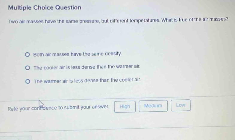 Question
Two air masses have the same pressure, but different temperatures. What is true of the air masses?
Both air masses have the same density.
The cooler air is less dense than the warmer air.
The warmer air is less dense than the cooler air.
Rate your comfdence to submit your answer. High Medium Low