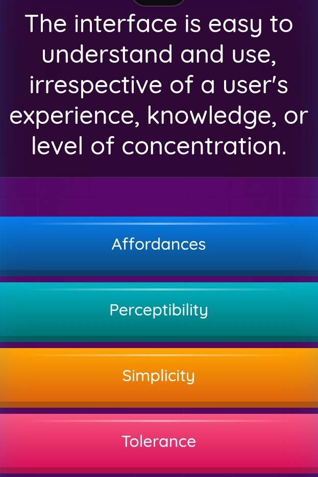 The interface is easy to
understand and use,
irrespective of a user's
experience, knowledge, or
level of concentration.
Affordances
Perceptibility
Simplicity
Tolerance