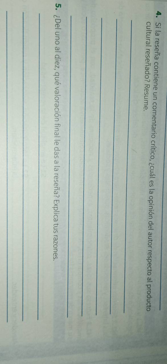 Si la reseña contiene un comentario crítico, ¿cuál es la opinión del autor respecto al producto 
cultural reseñado? Resume. 
_ 
_ 
_ 
_ 
_ 
5. ¿Del uno al diez, qué valoración final le das a la reseña? Explica tus razones. 
_ 
_ 
_