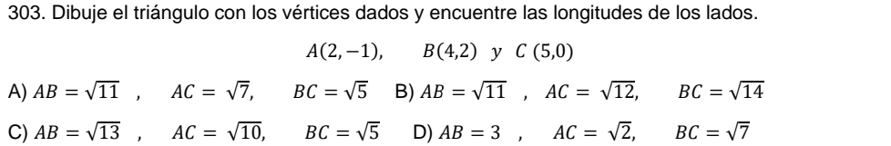 Dibuje el triángulo con los vértices dados y encuentre las longitudes de los lados.
A(2,-1), B(4,2) y C(5,0)
A) AB=sqrt(11), AC=sqrt(7), BC=sqrt(5) B) AB=sqrt(11), AC=sqrt(12), BC=sqrt(14)
C) AB=sqrt(13), AC=sqrt(10), BC=sqrt(5) D) AB=3, AC=sqrt(2), BC=sqrt(7)