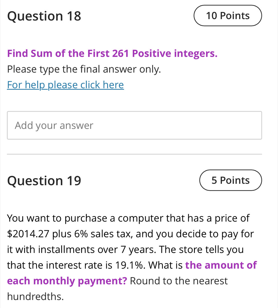 Find Sum of the First 261 Positive integers. 
Please type the final answer only. 
For help please click here 
Add your answer 
Question 19 5 Points 
You want to purchase a computer that has a price of
$2014.27 plus 6% sales tax, and you decide to pay for 
it with installments over 7 years. The store tells you 
that the interest rate is 19.1%. What is the amount of 
each monthly payment? Round to the nearest 
hundredths.