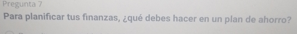 Pregunta 7 
Para planificar tus finanzas, ¿qué debes hacer en un plan de ahorro?