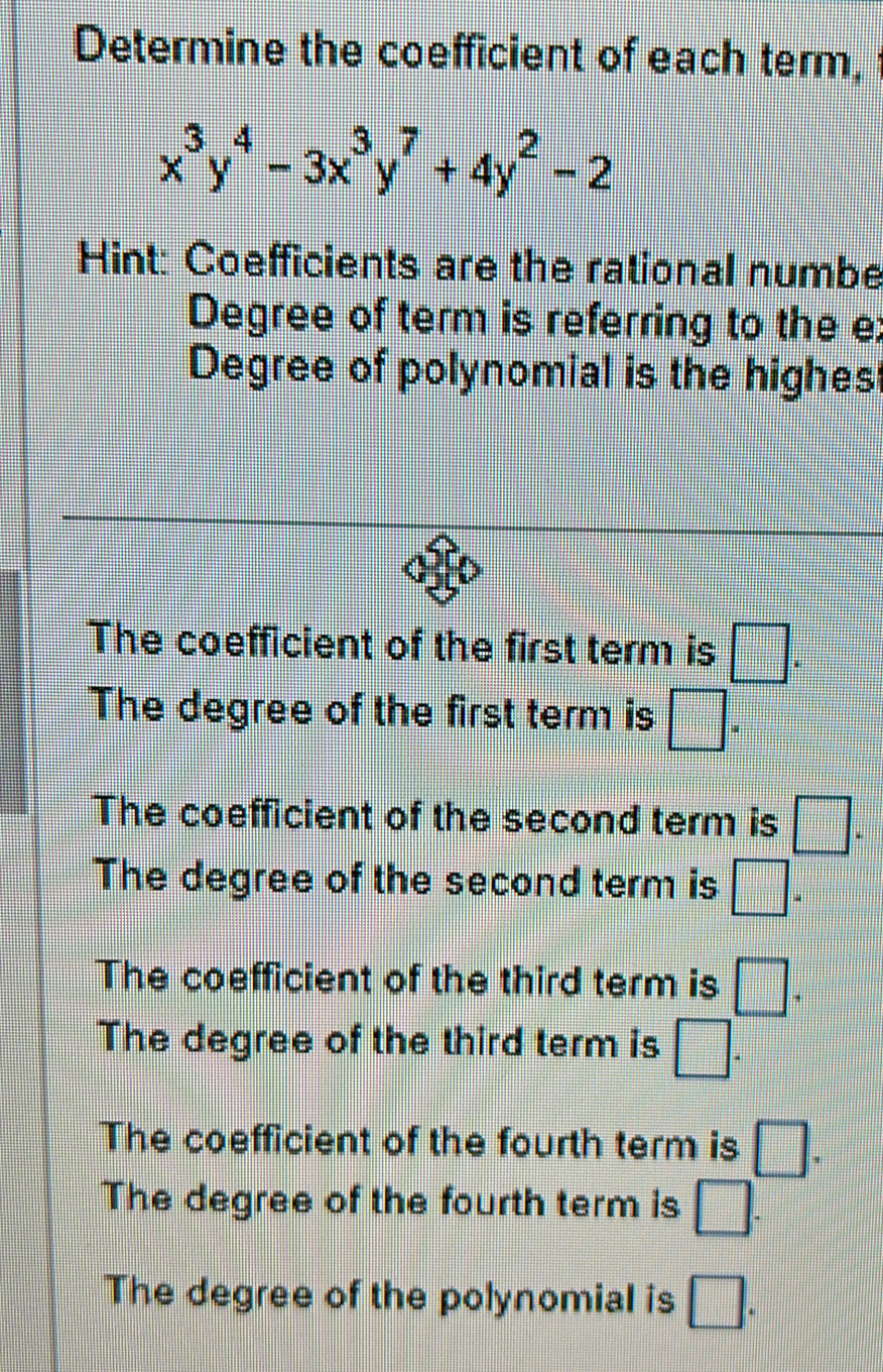 Determine the coefficient of each term,
x^3y^4-3x^3y^7+4y^2-2
Hint: Coefficients are the rational numbe
Degree of term is referring to the e:
Degree of polynomial is the highes
The coefficient of the first term is □.
The degree of the first term is □ ^
The coefficient of the second term is □.
The degree of the second term is □ ^
The coefficient of the third term is □.
The degree of the third term is □.
The coefficient of the fourth term is □.
The degree of the fourth term is □. 
The degree of the polynomial is □.