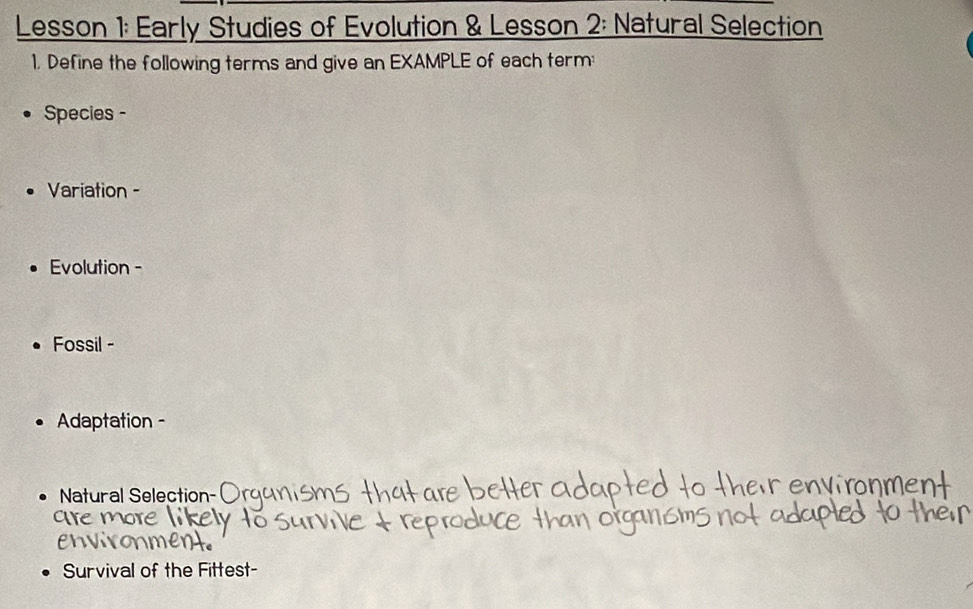 Lesson 1: Early Studies of Evolution & Lesson 2: Natural Selection 
1. Define the following terms and give an EXAMPLE of each term: 
Species - 
Variation - 
Evolution - 
Fossil - 
Adaptation - 
Natural Selection- 
Survival of the Fittest-