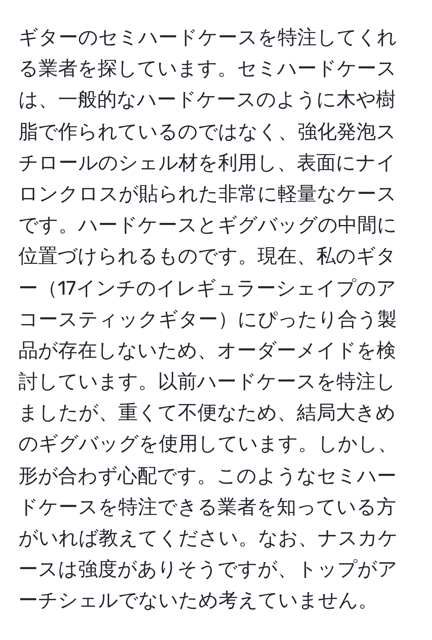 ギターのセミハードケースを特注してくれる業者を探しています。セミハードケースは、一般的なハードケースのように木や樹脂で作られているのではなく、強化発泡スチロールのシェル材を利用し、表面にナイロンクロスが貼られた非常に軽量なケースです。ハードケースとギグバッグの中間に位置づけられるものです。現在、私のギター17インチのイレギュラーシェイプのアコースティックギターにぴったり合う製品が存在しないため、オーダーメイドを検討しています。以前ハードケースを特注しましたが、重くて不便なため、結局大きめのギグバッグを使用しています。しかし、形が合わず心配です。このようなセミハードケースを特注できる業者を知っている方がいれば教えてください。なお、ナスカケースは強度がありそうですが、トップがアーチシェルでないため考えていません。