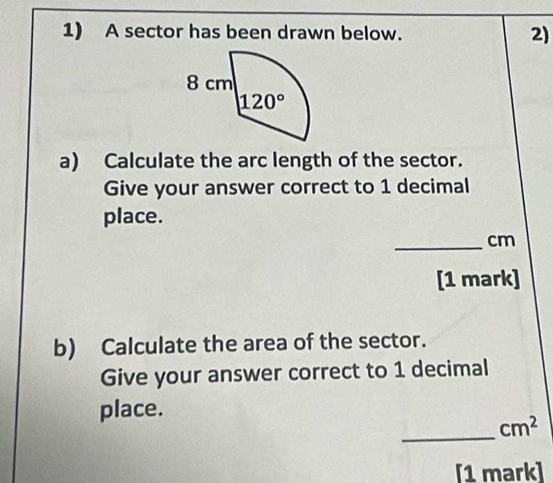 A sector has been drawn below. 2)
a) Calculate the arc length of the sector.
Give your answer correct to 1 decimal
place.
_cm
[1 mark]
b) Calculate the area of the sector.
Give your answer correct to 1 decimal
place.
_
cm^2
[1 mark]