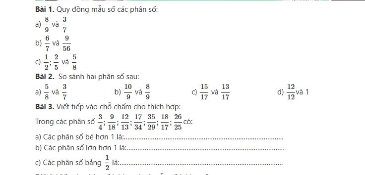 Quy đồng mẫu số các phân số: 
a)  8/9  và  3/7 
b)  6/7  và  9/56 
c)  1/2 ;  2/5  và  5/8 
Bài 2. So sánh hai phân số sau: 
a)  5/8  và  3/7  b)  10/9  và  8/9  c)  15/17  và  13/17  d)  12/12  và 1
Bài 3. Viết tiếp vào chỗ chấm cho thích hợp: 
Trong các phân số  3/4 ;  9/18 ;  12/13 ;  17/34 ;  35/29 ;  18/17 ;  26/25  co: 
a) Các phân số bé hơn 1 là:_ 
b) Các phân số lớn hơn 1 là:_ 
c) Các phân số bằng  1/2  là:_